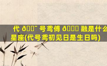 代 🐯 号鸢傅 🍀 融是什么星座(代号鸢初见日是生日吗)